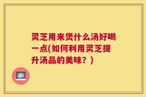 灵芝用来煲什么汤好喝一点(如何利用灵芝提升汤品的美味？)