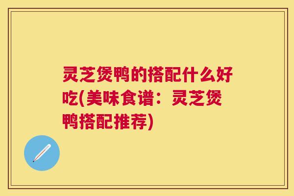 灵芝煲鸭的搭配什么好吃(美味食谱：灵芝煲鸭搭配推荐)