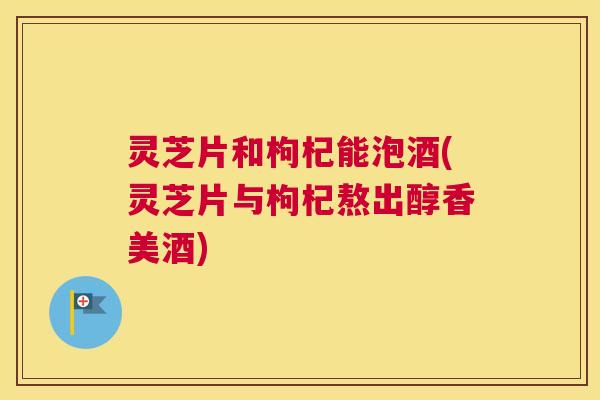 灵芝片和枸杞能泡酒(灵芝片与枸杞熬出醇香美酒)