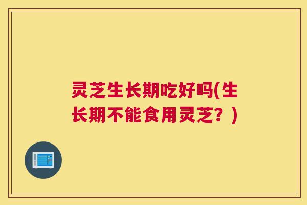 灵芝生长期吃好吗(生长期不能食用灵芝？)