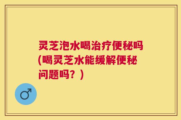 灵芝泡水喝治疗便秘吗(喝灵芝水能缓解便秘问题吗？)