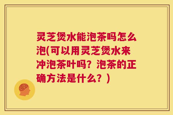 灵芝煲水能泡茶吗怎么泡(可以用灵芝煲水来冲泡茶叶吗？泡茶的正确方法是什么？)