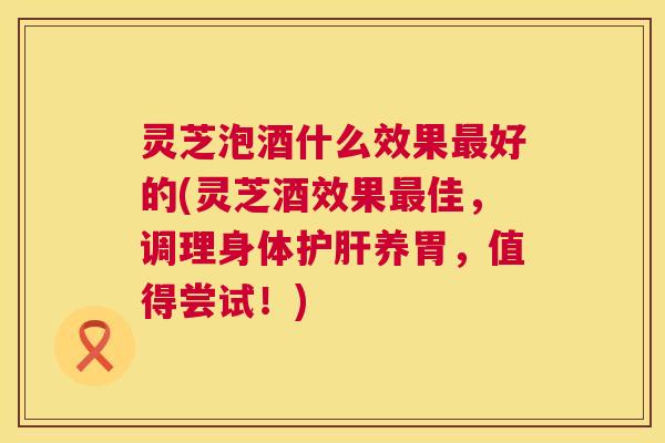 灵芝泡酒什么效果最好的(灵芝酒效果最佳，调理身体护肝养胃，值得尝试！)