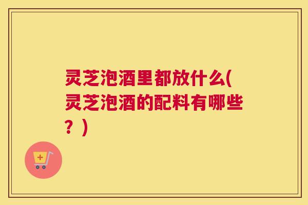 灵芝泡酒里都放什么(灵芝泡酒的配料有哪些?) 灵芝泡酒里都放什么(灵芝泡酒的配料有哪些?)