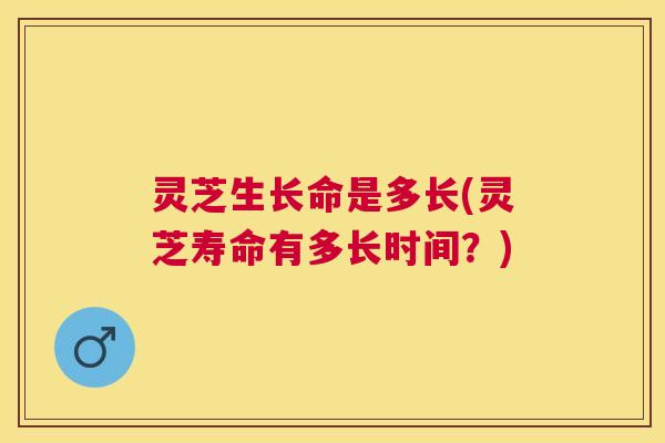 灵芝生长命是多长(灵芝寿命有多长时间？)