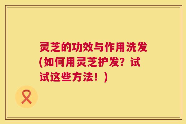 灵芝的功效与作用洗发(如何用灵芝护发？试试这些方法！)