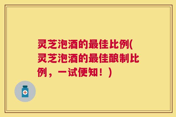灵芝泡酒的最佳比例(灵芝泡酒的最佳酿制比例，一试便知！)