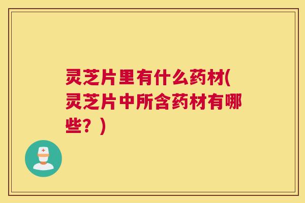 灵芝片里有什么药材(灵芝片中所含药材有哪些？)