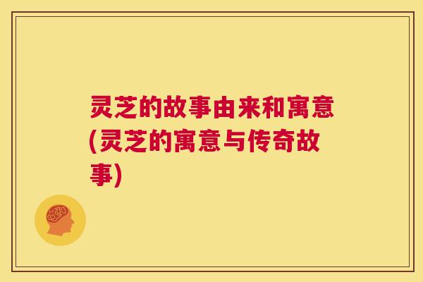 灵芝的故事由来和寓意(灵芝的寓意与传奇故事) 灵芝的故事由来和寓意(灵芝的寓意与传奇故事)