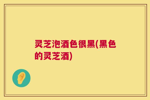 灵芝泡酒色很黑(黑色的灵芝酒)