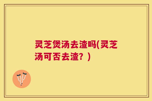 灵芝煲汤去渣吗(灵芝汤可否去渣？)