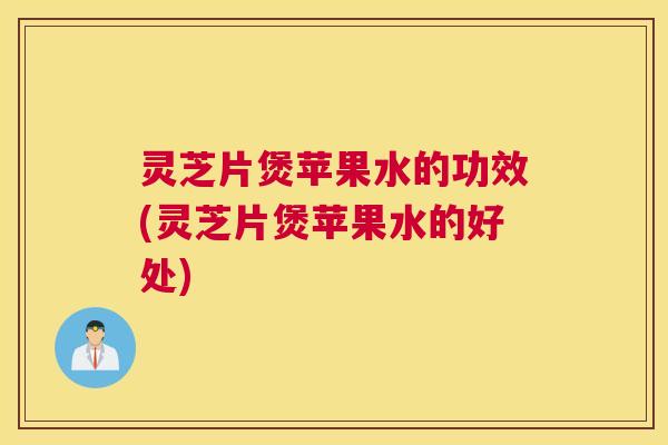 灵芝片煲苹果水的功效(灵芝片煲苹果水的好处)