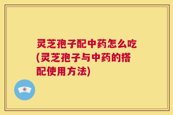 灵芝孢子配中药怎么吃(灵芝孢子与中药的搭配使用方法)