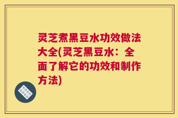 灵芝煮黑豆水功效做法大全(灵芝黑豆水：全面了解它的功效和制作方法)
