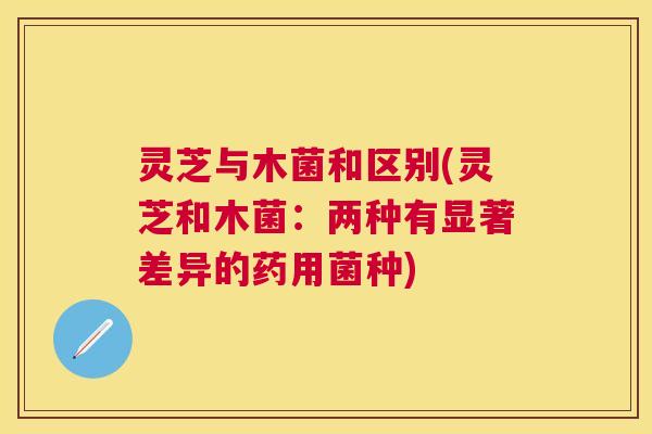 灵芝与木菌和区别(灵芝和木菌：两种有显著差异的药用菌种)