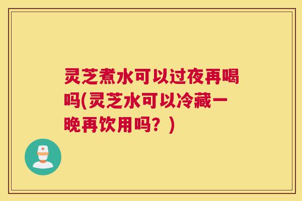 灵芝煮水可以过夜再喝吗(灵芝水可以冷藏一晚再饮用吗？)