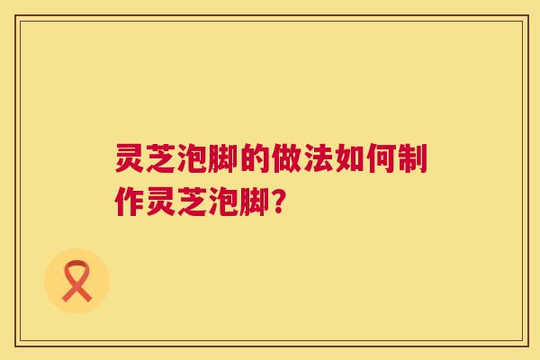 灵芝泡脚的做法如何制作灵芝泡脚？