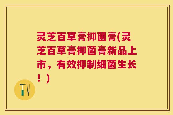 灵芝百草膏抑菌膏(灵芝百草膏抑菌膏新品上市,有效抑制生长!) 灵芝百草膏抑菌膏(灵芝百草膏抑菌膏新品上市,有效抑制生长!)