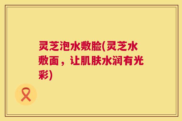 灵芝泡水敷脸(灵芝水敷面，让肌肤水润有光彩)