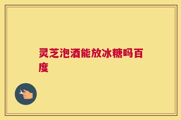 灵芝泡酒能放冰糖吗百度