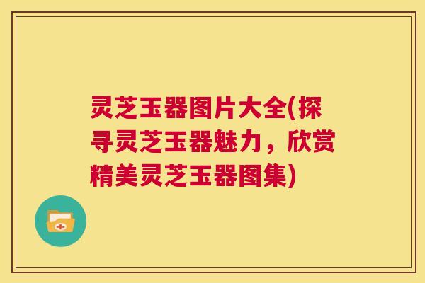 灵芝玉器图片大全(探寻灵芝玉器魅力,欣赏精美灵芝玉器图集) 灵芝玉器图片大全(探寻灵芝玉器魅力,欣赏精美灵芝玉器图集)