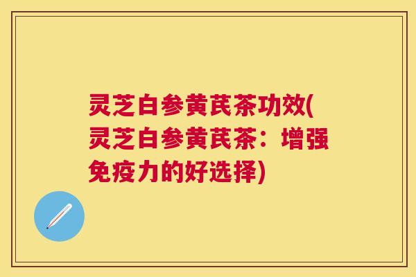 灵芝白参黄芪茶功效(灵芝白参黄芪茶：增强免疫力的好选择)
