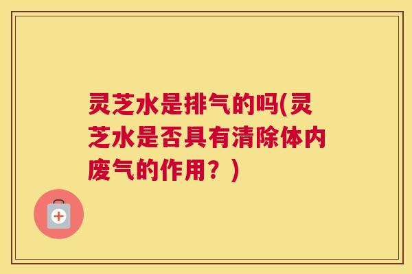 灵芝水是排气的吗(灵芝水是否具有清除体内废气的作用?) 灵芝水是排气的吗(灵芝水是否具有清除体内废气的作用?)
