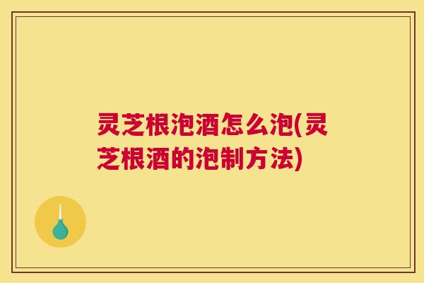灵芝根泡酒怎么泡(灵芝根酒的泡制方法)