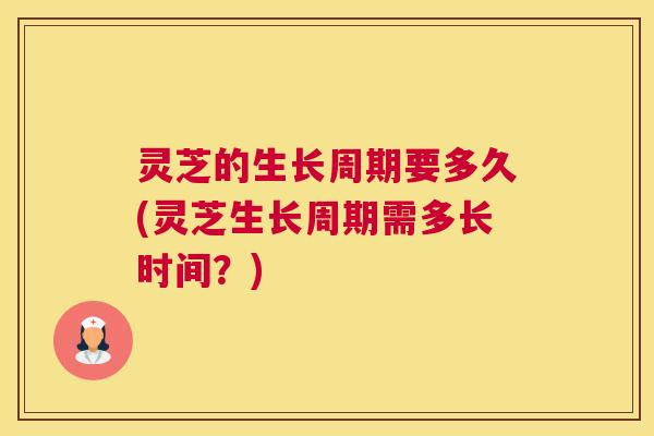 灵芝的生长周期要多久(灵芝生长周期需多长时间？)