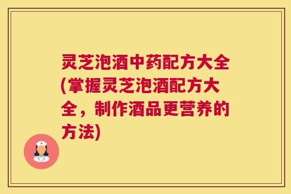 灵芝泡酒中药配方大全(掌握灵芝泡酒配方大全，制作酒品更营养的方法)