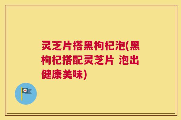 灵芝片搭黑枸杞泡(黑枸杞搭配灵芝片 泡出健康美味)