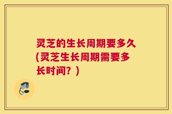 灵芝的生长周期要多久(灵芝生长周期需要多长时间？)