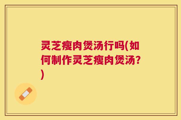 灵芝瘦肉煲汤行吗(如何制作灵芝瘦肉煲汤？)