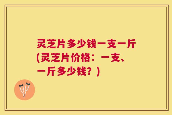 灵芝片多少钱一支一斤(灵芝片价格：一支、一斤多少钱？)