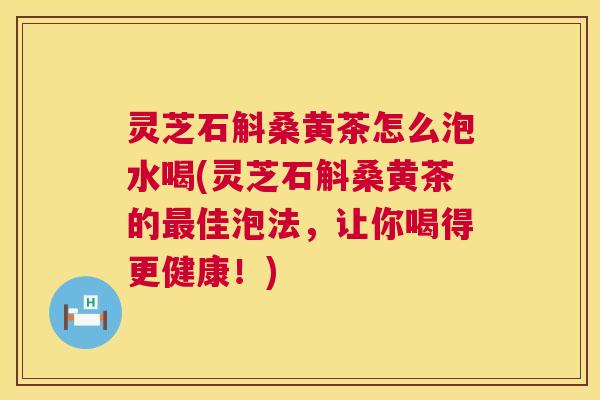 灵芝石斛桑黄茶怎么泡水喝(灵芝石斛桑黄茶的最佳泡法，让你喝得更健康！)