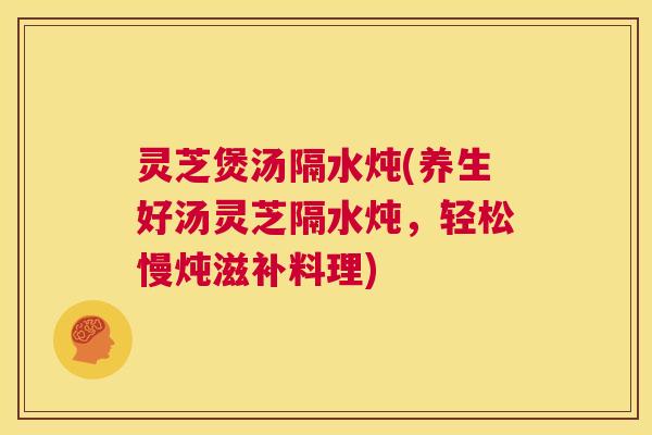 灵芝煲汤隔水炖(养生好汤灵芝隔水炖，轻松慢炖滋补料理)