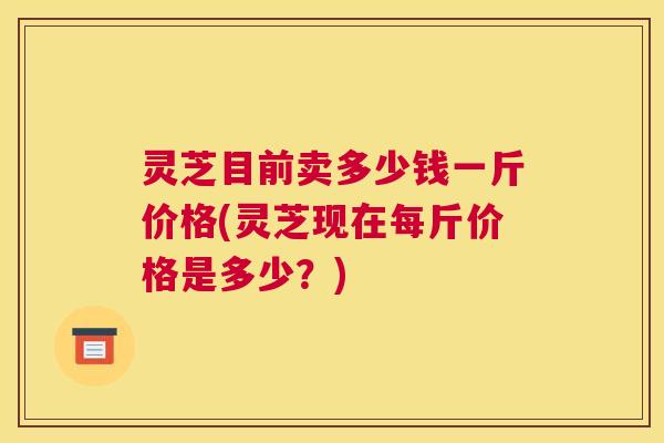 灵芝目前卖多少钱一斤价格(灵芝现在每斤价格是多少？)