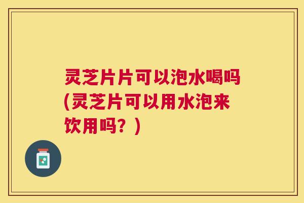 灵芝片片可以泡水喝吗(灵芝片可以用水泡来饮用吗？)