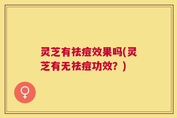 灵芝有祛痘效果吗(灵芝有无祛痘功效？)