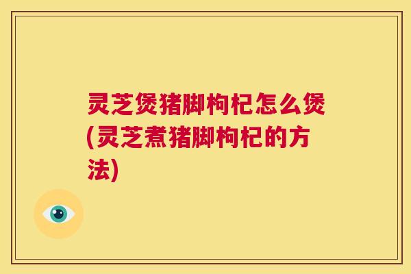 灵芝煲猪脚枸杞怎么煲(灵芝煮猪脚枸杞的方法)