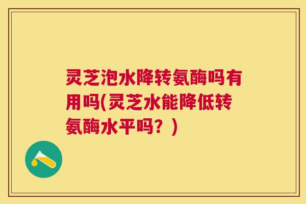 灵芝泡水降转氨酶吗有用吗(灵芝水能降低转氨酶水平吗？)