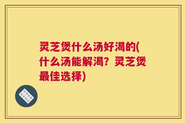 灵芝煲什么汤好渴的(什么汤能解渴？灵芝煲佳选择)