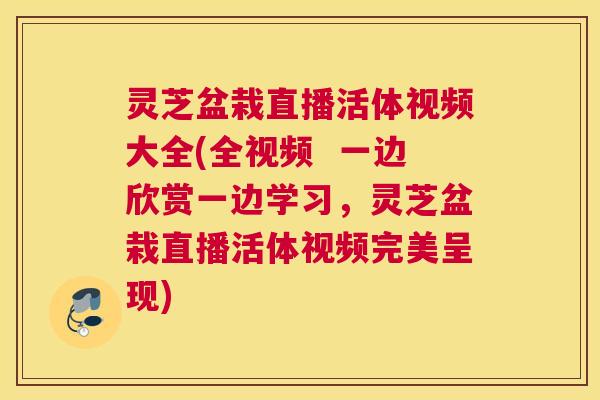 灵芝盆栽直播活体视频大全(全视频  一边欣赏一边学习，灵芝盆栽直播活体视频完美呈现)