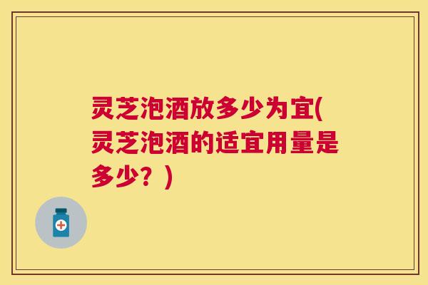 灵芝泡酒放多少为宜(灵芝泡酒的适宜用量是多少？)