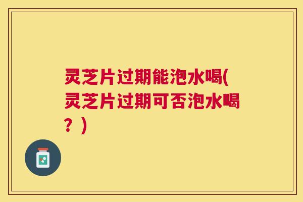 灵芝片过期能泡水喝(灵芝片过期可否泡水喝？)