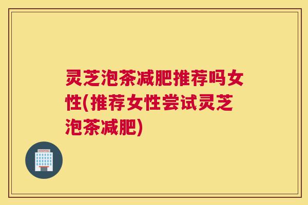 灵芝泡茶减肥推荐吗女性(推荐女性尝试灵芝泡茶减肥)