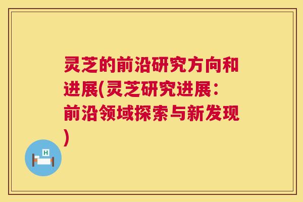 灵芝的前沿研究方向和进展(灵芝研究进展：前沿领域探索与新发现)