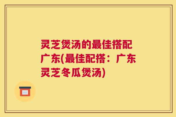 灵芝煲汤的佳搭配 广东(佳配搭：广东灵芝冬瓜煲汤)