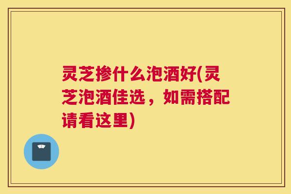 灵芝掺什么泡酒好(灵芝泡酒佳选，如需搭配请看这里)