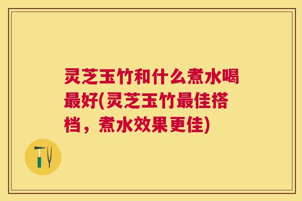 灵芝玉竹和什么煮水喝最好(灵芝玉竹最佳搭档，煮水效果更佳)